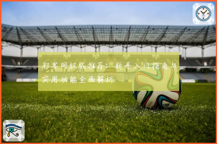 彩客网权威推荐：新手入门指南与实用功能全面解析