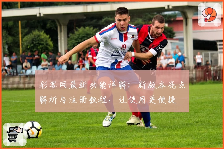 彩客网最新功能详解：新版本亮点解析与注册教程，让使用更便捷