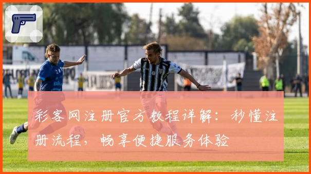 彩客网注册官方教程详解:秒懂注册流程,畅享便捷服务体验