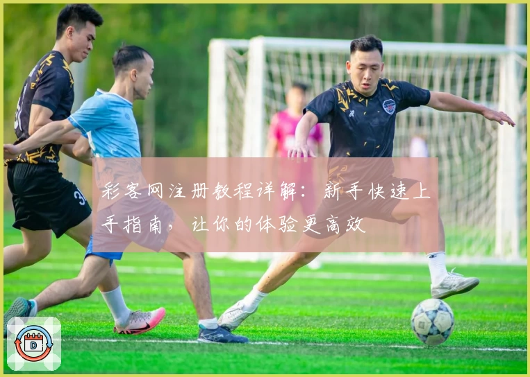 彩客网注册教程详解：新手快速上手指南，让你的体验更高效