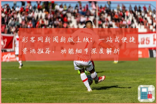 彩客网新闻新版上线：一站式便捷资讯推荐，功能细节深度解析
