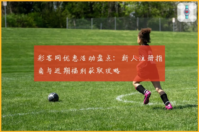 彩客网优惠活动盘点：新人注册指南与近期福利获取攻略