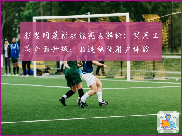彩客网最新功能亮点解析：实用工具全面升级，打造绝佳用户体验