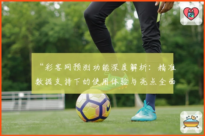 “彩客网预测功能深度解析：精准数据支持下的使用体验与亮点全面剖析”