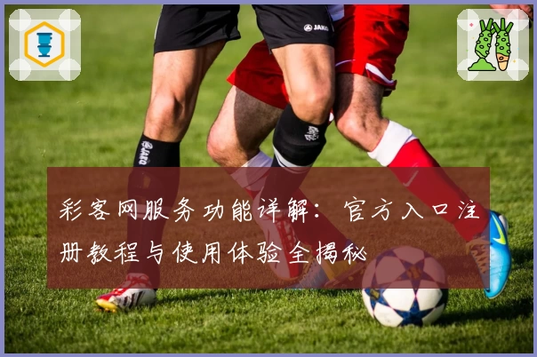 彩客网服务功能详解：官方入口注册教程与使用体验全揭秘