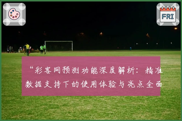 “彩客网预测功能深度解析：精准数据支持下的使用体验与亮点全面剖析”