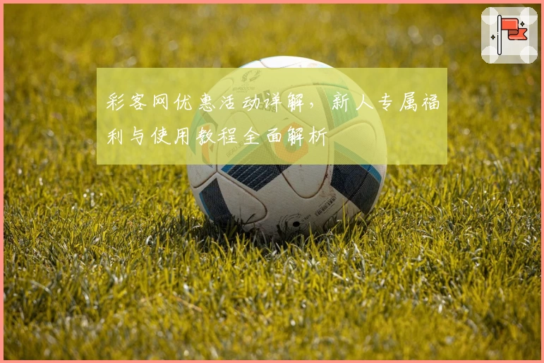 彩客网优惠活动详解，新人专属福利与使用教程全面解析