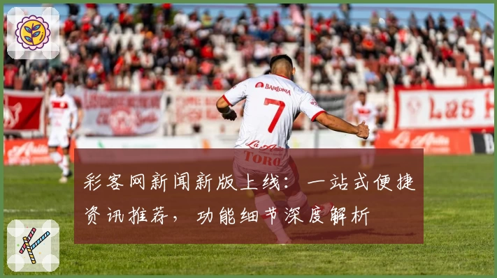 彩客网新闻新版上线：一站式便捷资讯推荐，功能细节深度解析
