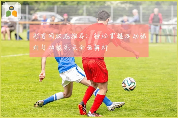 彩客网权威推荐：轻松掌握活动福利与功能亮点全面解析