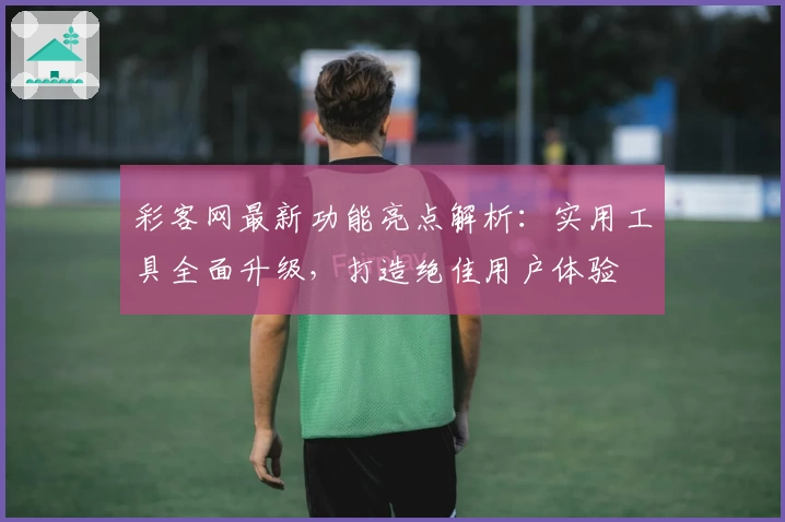 彩客网最新功能亮点解析：实用工具全面升级，打造绝佳用户体验