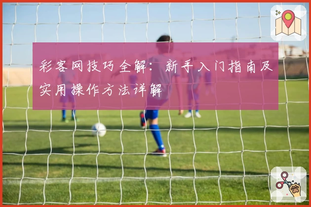 彩客网技巧全解：新手入门指南及实用操作方法详解