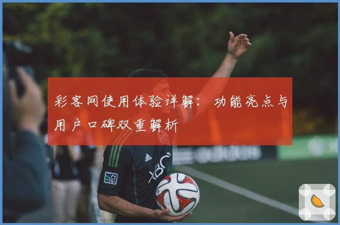 彩客网使用体验详解：功能亮点与用户口碑双重解析