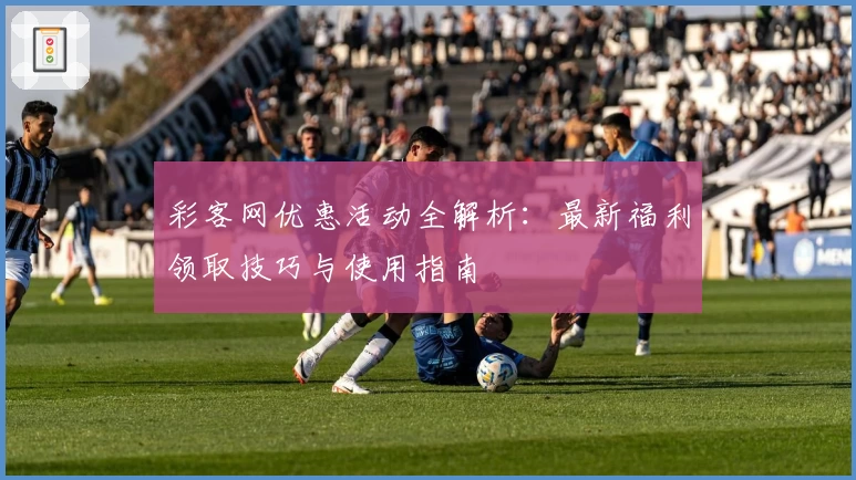 彩客网优惠活动全解析：最新福利领取技巧与使用指南
