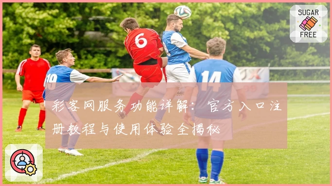 彩客网服务功能详解：官方入口注册教程与使用体验全揭秘