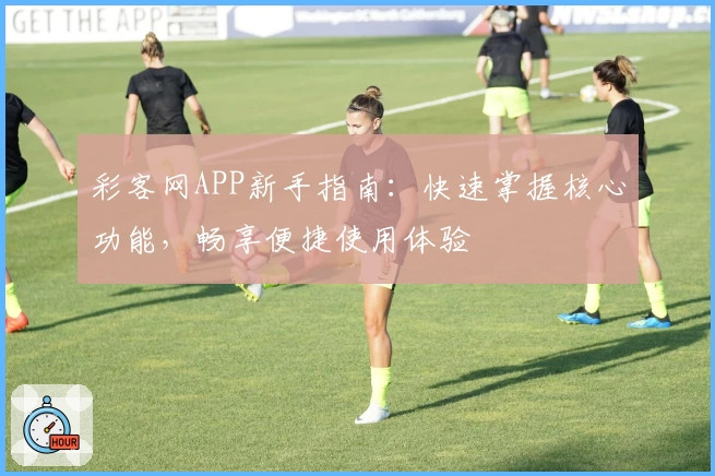 彩客网APP新手指南：快速掌握核心功能，畅享便捷使用体验