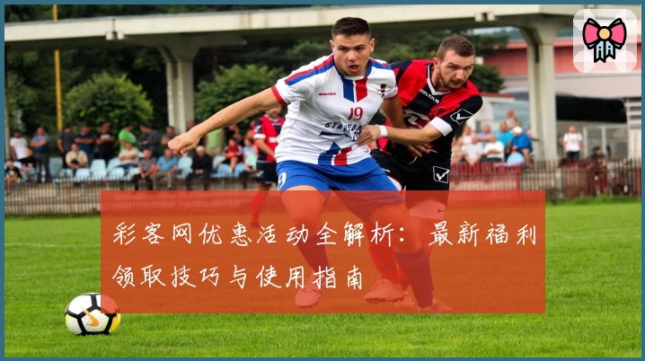 彩客网优惠活动全解析：最新福利领取技巧与使用指南