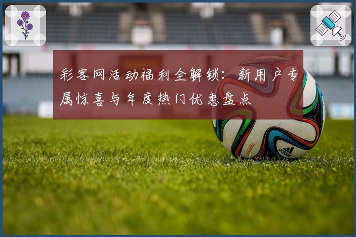 彩客网活动福利全解锁：新用户专属惊喜与年度热门优惠盘点
