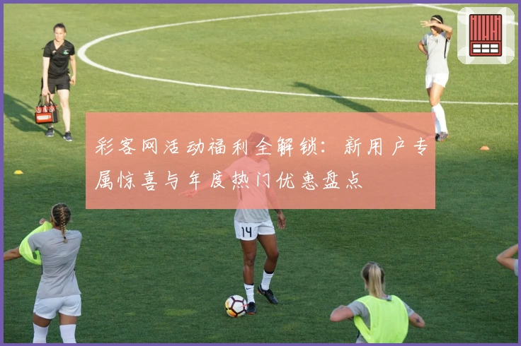 彩客网活动福利全解锁：新用户专属惊喜与年度热门优惠盘点
