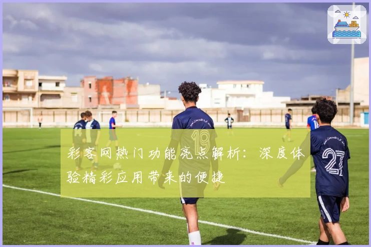 彩客网热门功能亮点解析：深度体验精彩应用带来的便捷