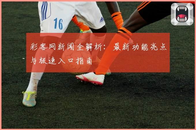 彩客网新闻全解析：最新功能亮点与极速入口指南