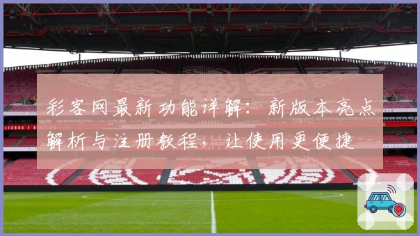 彩客网最新功能详解：新版本亮点解析与注册教程，让使用更便捷